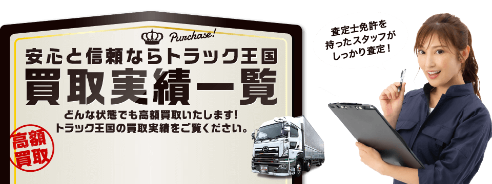 安心と信頼ならトラック王国 買取実績一覧 高額買取 どんな状態でも高額買取いたします！トラック王国の買取実績をご覧ください。 査定士免許を持ったスタッフがしっかり査定！