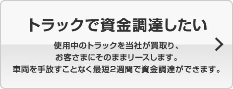 トラックで資金調達したい 使用中のトラックを当社が買取り、お客様にそのままリースします。車両を手放すことなく最短2週間で資金調達ができます。