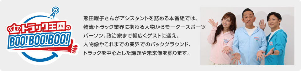 熊田曜子さんがアシスタントを務める本番組では、物流・トラック業界に携わる人物からモータースポーツパーソン、政治家まで幅広くゲストに迎え、人物像やこれまでの業界でのバックグラウンド、トラックを中心とした課題や未来像を語ります。